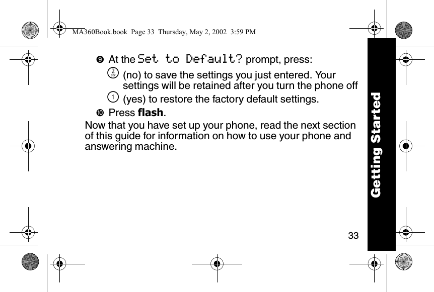 33➒At the Set to Default? prompt, press:] (no) to save the settings you just entered. Your settings will be retained after you turn the phone off\ (yes) to restore the factory default settings.➓Press flash.Now that you have set up your phone, read the next section of this guide for information on how to use your phone and answering machine.Getting StartedMA360Book.book  Page 33  Thursday, May 2, 2002  3:59 PM