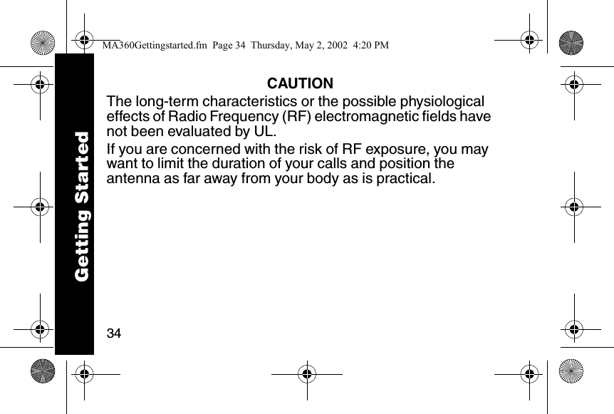 34CAUTIONThe long-term characteristics or the possible physiological effects of Radio Frequency (RF) electromagnetic fields have not been evaluated by UL.If you are concerned with the risk of RF exposure, you may want to limit the duration of your calls and position the antenna as far away from your body as is practical.Getting StartedMA360Gettingstarted.fm  Page 34  Thursday, May 2, 2002  4:20 PM