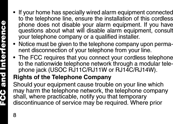 8&bull; If your home has specially wired alarm equipment connectedto the telephone line, ensure the installation of this cordlessphone does not disable your alarm equipment. If you havequestions about what will disable alarm equipment, consultyour telephone company or a qualified installer.&bull; Notice must be given to the telephone company upon perma-nent disconnection of your telephone from your line.&bull; The FCC requires that you connect your cordless telephoneto the nationwide telephone network through a modular tele-phone jack (USOC RJ11C/RJ11W or RJ14C/RJ14W).Rights of the Telephone CompanyShould your equipment cause trouble on your line which may harm the telephone network, the telephone company shall, where practicable, notify you that temporary discontinuance of service may be required. Where prior FCC and Interference