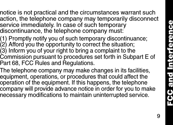 9notice is not practical and the circumstances warrant such action, the telephone company may temporarily disconnect service immediately. In case of such temporary discontinuance, the telephone company must:(1) Promptly notify you of such temporary discontinuance; (2) Afford you the opportunity to correct the situation; (3) Inform you of your right to bring a complaint to the Commission pursuant to procedures set forth in Subpart E of Part 68, FCC Rules and Regulations. The telephone company may make changes in its facilities, equipment, operations, or procedures that could affect the operation of the equipment. If this happens, the telephone company will provide advance notice in order for you to make necessary modifications to maintain uninterrupted service. FCC and Interference