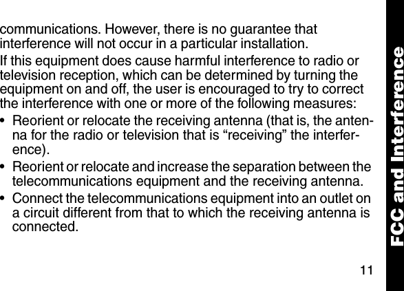 11communications. However, there is no guarantee that interference will not occur in a particular installation.If this equipment does cause harmful interference to radio or television reception, which can be determined by turning the equipment on and off, the user is encouraged to try to correct the interference with one or more of the following measures:&bull; Reorient or relocate the receiving antenna (that is, the anten-na for the radio or television that is &ldquo;receiving&rdquo; the interfer-ence).&bull; Reorient or relocate and increase the separation between the telecommunications equipment and the receiving antenna.&bull; Connect the telecommunications equipment into an outlet on a circuit different from that to which the receiving antenna is connected. FCC and Interference