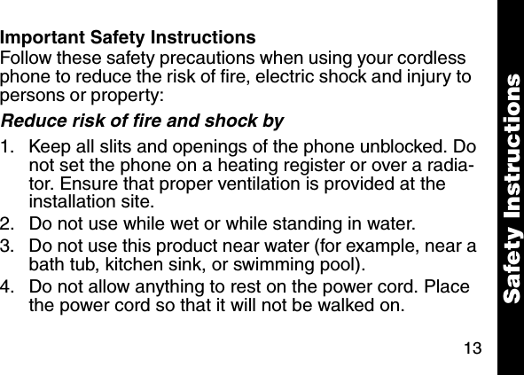 13Important Safety InstructionsFollow these safety precautions when using your cordless phone to reduce the risk of fire, electric shock and injury to persons or property: Reduce risk of fire and shock by1. Keep all slits and openings of the phone unblocked. Do not set the phone on a heating register or over a radia-tor. Ensure that proper ventilation is provided at the installation site. 2. Do not use while wet or while standing in water. 3. Do not use this product near water (for example, near a bath tub, kitchen sink, or swimming pool). 4. Do not allow anything to rest on the power cord. Place the power cord so that it will not be walked on.   Safety Instructions