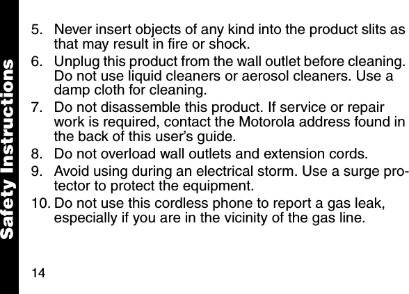 145. Never insert objects of any kind into the product slits as that may result in fire or shock. 6. Unplug this product from the wall outlet before cleaning. Do not use liquid cleaners or aerosol cleaners. Use a damp cloth for cleaning. 7. Do not disassemble this product. If service or repair work is required, contact the Motorola address found in the back of this user&rsquo;s guide. 8. Do not overload wall outlets and extension cords. 9. Avoid using during an electrical storm. Use a surge pro-tector to protect the equipment. 10. Do not use this cordless phone to report a gas leak, especially if you are in the vicinity of the gas line.Safety Instructions