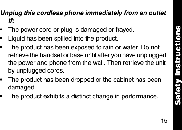 15Unplug this cordless phone immediately from an outlet if:&bull; The power cord or plug is damaged or frayed. &bull; Liquid has been spilled into the product. &bull; The product has been exposed to rain or water. Do not retrieve the handset or base until after you have unplugged the power and phone from the wall. Then retrieve the unit by unplugged cords. &bull; The product has been dropped or the cabinet has been damaged. &bull; The product exhibits a distinct change in performance. Safety Instructions