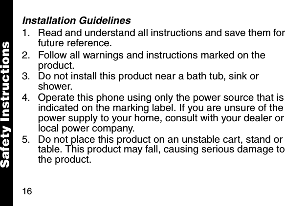 16Installation Guidelines1. Read and understand all instructions and save them for future reference. 2. Follow all warnings and instructions marked on the product. 3. Do not install this product near a bath tub, sink or shower. 4. Operate this phone using only the power source that is indicated on the marking label. If you are unsure of the power supply to your home, consult with your dealer or local power company. 5. Do not place this product on an unstable cart, stand or table. This product may fall, causing serious damage to the product. Safety Instructions
