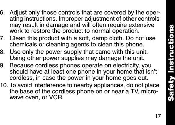 176. Adjust only those controls that are covered by the oper-ating instructions. Improper adjustment of other controls may result in damage and will often require extensive work to restore the product to normal operation. 7. Clean this product with a soft, damp cloth. Do not use chemicals or cleaning agents to clean this phone. 8. Use only the power supply that came with this unit. Using other power supplies may damage the unit. 9. Because cordless phones operate on electricity, you should have at least one phone in your home that isn&rsquo;t cordless, in case the power in your home goes out. 10. To avoid interference to nearby appliances, do not place the base of the cordless phone on or near a TV, micro-wave oven, or VCR. Safety Instructions