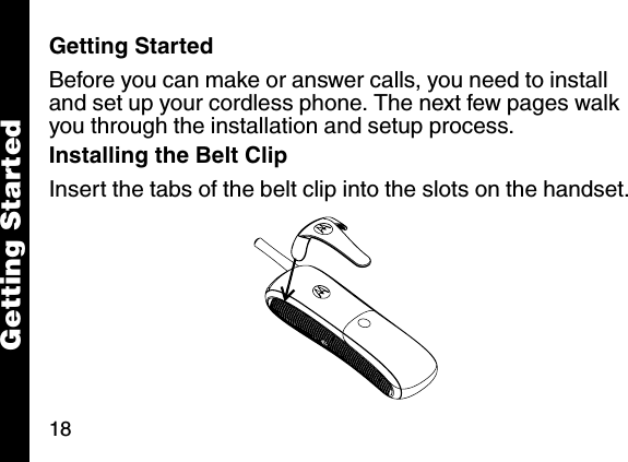 18Getting StartedGetting StartedBefore you can make or answer calls, you need to install and set up your cordless phone. The next few pages walk you through the installation and setup process. Installing the Belt Clip Insert the tabs of the belt clip into the slots on the handset. 