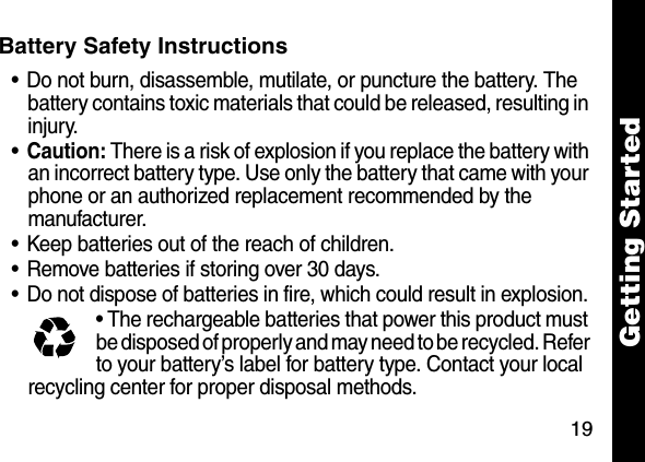 19Getting StartedBattery Safety Instructions&bull; Do not burn, disassemble, mutilate, or puncture the battery. The battery contains toxic materials that could be released, resulting in injury. &bull;Caution: There is a risk of explosion if you replace the battery with an incorrect battery type. Use only the battery that came with your phone or an authorized replacement recommended by the manufacturer.&bull; Keep batteries out of the reach of children. &bull; Remove batteries if storing over 30 days. &bull; Do not dispose of batteries in fire, which could result in explosion. &bull; The rechargeable batteries that power this product must be disposed of properly and may need to be recycled. Refer to your battery&rsquo;s label for battery type. Contact your local recycling center for proper disposal methods. 