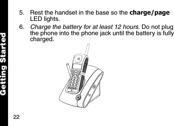 22Getting Started5. Rest the handset in the base so the charge/page LED lights. 6. Charge the battery for at least 12 hours. Do not plug the phone into the phone jack until the battery is fully charged. memmute123456780009