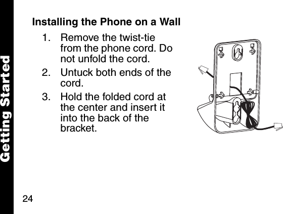 24Getting StartedInstalling the Phone on a Wall1. Remove the twist-tie from the phone cord. Do not unfold the cord. 2. Untuck both ends of the cord. 3. Hold the folded cord at the center and insert it into the back of the bracket.Getting Started