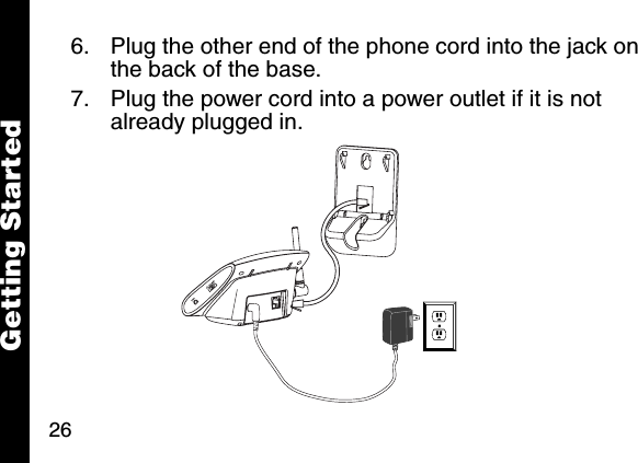 26Getting Started6. Plug the other end of the phone cord into the jack on the back of the base.7. Plug the power cord into a power outlet if it is not already plugged in.  