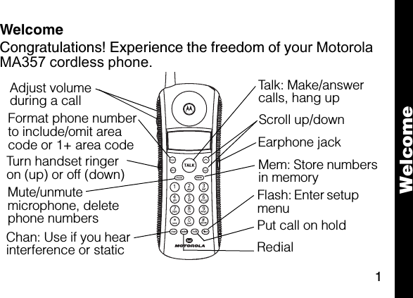 1WelcomeCongratulations! Experience the freedom of your Motorola MA357 cordless phone.Chan: Use if you hear interference or staticFormat phone number to include/omit area code or 1+ area codeTurn handset ringer on (up) or off (down)6lmnTalk: Make/answer calls, hang upEarphone jackFlash: Enter setup menuAdjust volume during a callRedial Mute/unmute microphone, delete phone numbers  Put call on holdScroll up/downMem: Store numbers in memoryWelcome