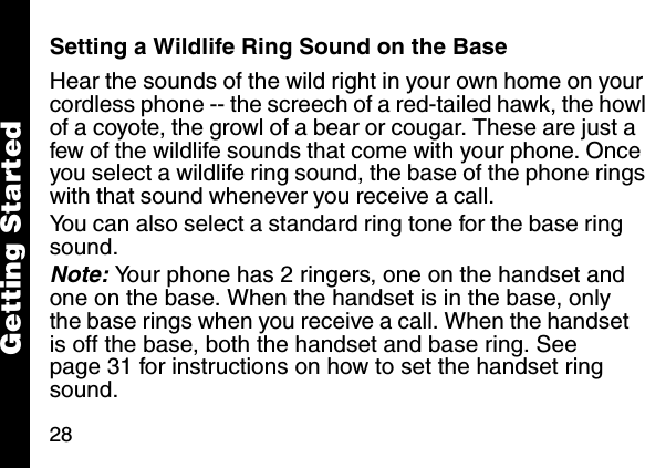 28Getting StartedSetting a Wildlife Ring Sound on the BaseHear the sounds of the wild right in your own home on your cordless phone -- the screech of a red-tailed hawk, the howl of a coyote, the growl of a bear or cougar. These are just a few of the wildlife sounds that come with your phone. Once you select a wildlife ring sound, the base of the phone rings with that sound whenever you receive a call.You can also select a standard ring tone for the base ring sound.Note: Your phone has 2 ringers, one on the handset and one on the base. When the handset is in the base, only the base rings when you receive a call. When the handset is off the base, both the handset and base ring. See page 31 for instructions on how to set the handset ring sound.