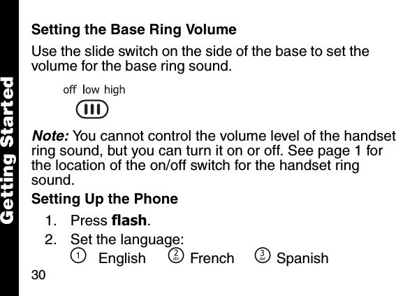 30Getting StartedSetting the Base Ring VolumeUse the slide switch on the side of the base to set the volume for the base ring sound.Note: You cannot control the volume level of the handset ring sound, but you can turn it on or off. See page 1 for the location of the on/off switch for the handset ring sound.Setting Up the Phone1. Press flash. 2. Set the language:\English ]French ^Spanish