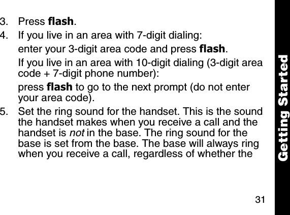 31Getting Started3. Press flash. 4. If you live in an area with 7-digit dialing:enter your 3-digit area code and press flash.If you live in an area with 10-digit dialing (3-digit area code + 7-digit phone number):press flash to go to the next prompt (do not enter your area code).5. Set the ring sound for the handset. This is the sound the handset makes when you receive a call and the handset is not in the base. The ring sound for the base is set from the base. The base will always ring when you receive a call, regardless of whether the 
