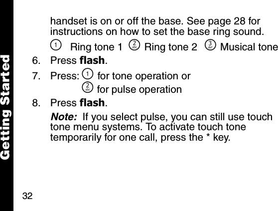 32Getting Startedhandset is on or off the base. See page 28 for instructions on how to set the base ring sound.\Ring tone 1 ]Ring tone 2 ^Musical tone6. Press flash. 7. Press: \ for tone operation or] for pulse operation8. Press flash. Note:  If you select pulse, you can still use touch tone menu systems. To activate touch tone temporarily for one call, press the * key.