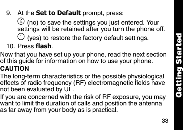 33Getting Started9. At the Set to Default prompt, press:] (no) to save the settings you just entered. Your settings will be retained after you turn the phone off.\ (yes) to restore the factory default settings.10. Press flash. Now that you have set up your phone, read the next section of this guide for information on how to use your phone.CAUTIONThe long-term characteristics or the possible physiological effects of radio frequency (RF) electromagnetic fields have not been evaluated by UL.If you are concerned with the risk of RF exposure, you may want to limit the duration of calls and position the antenna as far away from your body as is practical.
