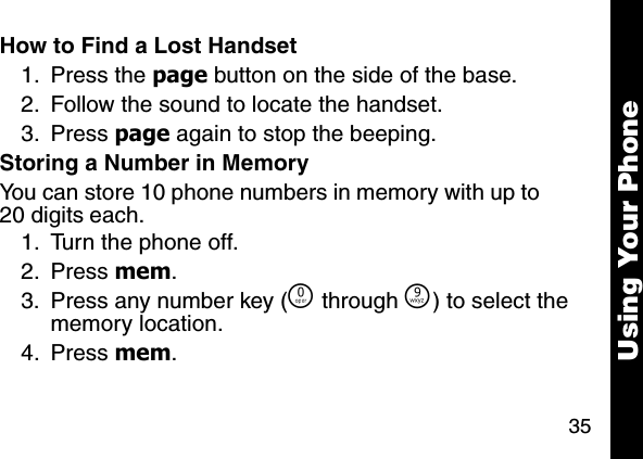 35Using Your PhoneHow to Find a Lost Handset1. Press the page button on the side of the base.2. Follow the sound to locate the handset. 3. Press page again to stop the beeping. Storing a Number in MemoryYou can store 10 phone numbers in memory with up to 20 digits each. 1. Turn the phone off. 2. Press mem. 3. Press any number key (&Ntilde; through &Eacute;) to select the memory location. 4. Press mem. 