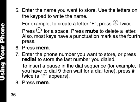 36Using Your Phone5. Enter the name you want to store. Use the letters on the keypad to write the name. For example, to create a letter &ldquo;E&rdquo;, press ^ twice. Press \ for a space. Press mute to delete a letter. Also, most keys have a punctuation mark as the fourth press.6. Press mem. 7. Enter the phone number you want to store, or press redial to store the last number you dialed. To insert a pause in the dial sequence (for example, if you have to dial 9 then wait for a dial tone), press # twice (a &ldquo;P&rdquo; appears). 8. Press mem. 