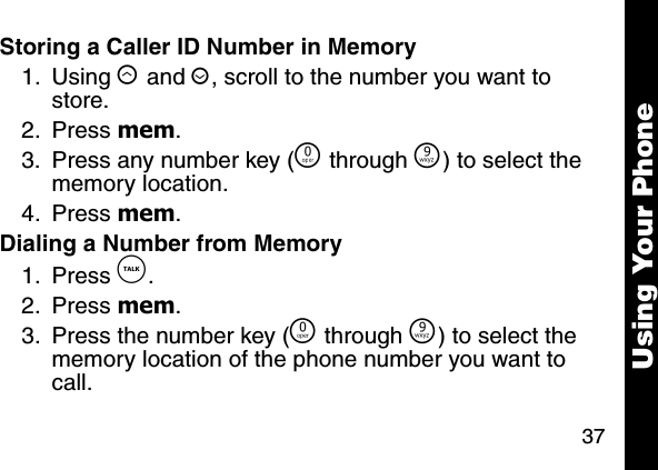 37Using Your PhoneStoring a Caller ID Number in Memory1. Using &ograve; and &uacute;, scroll to the number you want to store. 2. Press mem. 3. Press any number key (&Ntilde; through &Eacute;) to select the memory location. 4. Press mem. Dialing a Number from Memory1. Press &acirc;. 2. Press mem. 3. Press the number key (&Ntilde; through &Eacute;) to select the memory location of the phone number you want to call. 