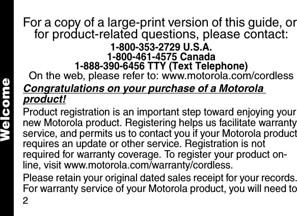 2For a copy of a large-print version of this guide, or for product-related questions, please contact:1-800-353-2729 U.S.A.1-800-461-4575 Canada1-888-390-6456 TTY (Text Telephone)On the web, please refer to: www.motorola.com/cordlessCongratulations on your purchase of a Motorola product! Product registration is an important step toward enjoying your new Motorola product. Registering helps us facilitate warranty service, and permits us to contact you if your Motorola product requires an update or other service. Registration is not required for warranty coverage. To register your product on-line, visit www.motorola.com/warranty/cordless.Please retain your original dated sales receipt for your records. For warranty service of your Motorola product, you will need to Welcome
