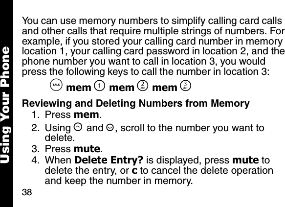 38Using Your PhoneYou can use memory numbers to simplify calling card calls and other calls that require multiple strings of numbers. For example, if you stored your calling card number in memory location 1, your calling card password in location 2, and the phone number you want to call in location 3, you would press the following keys to call the number in location 3: &acirc; mem \ mem ] mem ^Reviewing and Deleting Numbers from Memory1. Press mem. 2. Using &ograve; and &uacute;, scroll to the number you want to delete. 3. Press mute. 4. When Delete Entry? is displayed, press mute to delete the entry, or c to cancel the delete operation and keep the number in memory.