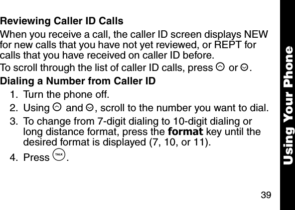 39Using Your PhoneReviewing Caller ID CallsWhen you receive a call, the caller ID screen displays NEW for new calls that you have not yet reviewed, or REPT for calls that you have received on caller ID before.To scroll through the list of caller ID calls, press &ograve; or &uacute;. Dialing a Number from Caller ID1. Turn the phone off. 2. Using &ograve; and &uacute;, scroll to the number you want to dial.3. To change from 7-digit dialing to 10-digit dialing or long distance format, press the format key until the desired format is displayed (7, 10, or 11).4. Press &acirc;. 