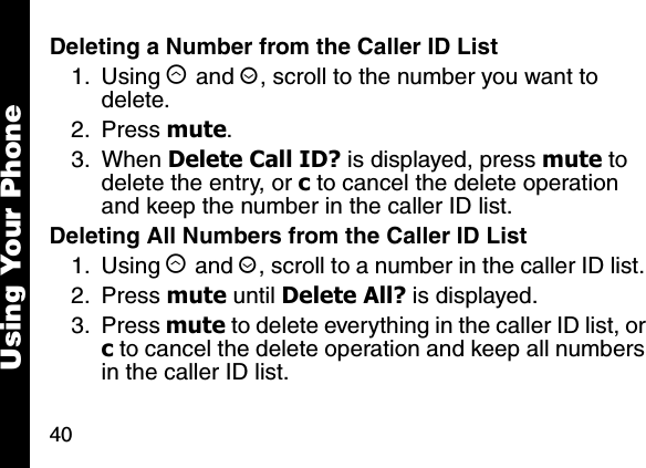 40Using Your PhoneDeleting a Number from the Caller ID List1. Using &ograve; and &uacute;, scroll to the number you want to delete. 2. Press mute.3. When Delete Call ID? is displayed, press mute to delete the entry, or c to cancel the delete operation and keep the number in the caller ID list.Deleting All Numbers from the Caller ID List1. Using &ograve; and &uacute;, scroll to a number in the caller ID list. 2. Press mute until Delete All? is displayed.3. Press mute to delete everything in the caller ID list, or c to cancel the delete operation and keep all numbers in the caller ID list.
