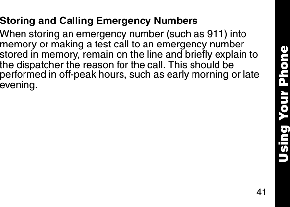 41Using Your PhoneStoring and Calling Emergency NumbersWhen storing an emergency number (such as 911) into memory or making a test call to an emergency number stored in memory, remain on the line and briefly explain to the dispatcher the reason for the call. This should be performed in off-peak hours, such as early morning or late evening.
