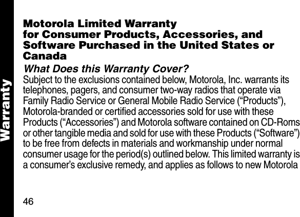46WarrantyWarra ntyMotorola Limited Warrantyfor Consumer Products, Accessories, and Software Purchased in the United States or CanadaWhat Does this Warranty Cover?Subject to the exclusions contained below, Motorola, Inc. warrants its telephones, pagers, and consumer two-way radios that operate via Family Radio Service or General Mobile Radio Service (&ldquo;Products&rdquo;), Motorola-branded or certified accessories sold for use with these Products (&ldquo;Accessories&rdquo;) and Motorola software contained on CD-Roms or other tangible media and sold for use with these Products (&ldquo;Software&rdquo;) to be free from defects in materials and workmanship under normal consumer usage for the period(s) outlined below. This limited warranty is a consumer&rsquo;s exclusive remedy, and applies as follows to new Motorola 