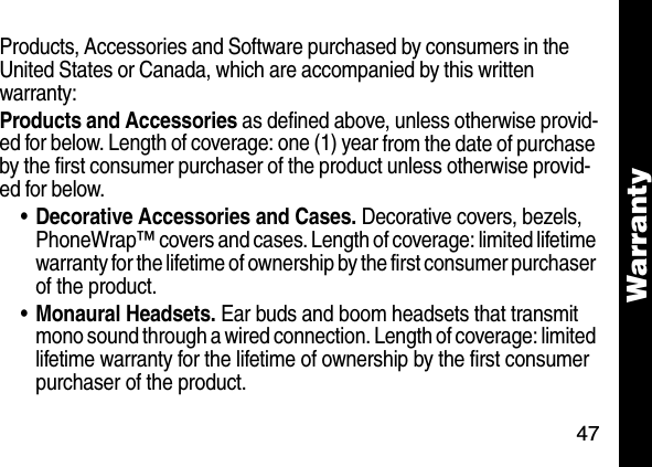 47WarrantyProducts, Accessories and Software purchased by consumers in the United States or Canada, which are accompanied by this written warranty:Products and Accessories as defined above, unless otherwise provid-ed for below. Length of coverage: one (1) year from the date of purchase by the first consumer purchaser of the product unless otherwise provid-ed for below. &bull;Decorative Accessories and Cases. Decorative covers, bezels, PhoneWrap&trade; covers and cases. Length of coverage: limited lifetime warranty for the lifetime of ownership by the first consumer purchaser of the product. &bull;Monaural Headsets. Ear buds and boom headsets that transmit mono sound through a wired connection. Length of coverage: limited lifetime warranty for the lifetime of ownership by the first consumer purchaser of the product. 