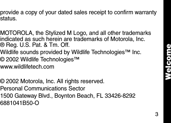 3provide a copy of your dated sales receipt to confirm warranty status.MOTOROLA, the Stylized M Logo, and all other trademarks indicated as such herein are trademarks of Motorola, Inc.&reg; Reg. U.S. Pat. &amp; Tm. Off. Wildlife sounds provided by Wildlife Technologies&trade; Inc.&copy; 2002 Wildlife Technologies&trade;www.wildlifetech.com&copy; 2002 Motorola, Inc. All rights reserved.Personal Communications Sector1500 Gateway Blvd., Boynton Beach, FL 33426-82926881041B50-OWelcome