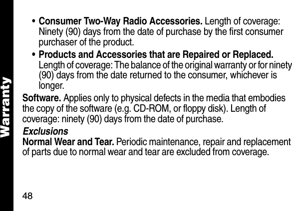 48Warranty&bull;Consumer Two-Way Radio Accessories. Length of coverage: Ninety (90) days from the date of purchase by the first consumer purchaser of the product. &bull; Products and Accessories that are Repaired or Replaced. Length of coverage: The balance of the original warranty or for ninety (90) days from the date returned to the consumer, whichever is longer.Software. Applies only to physical defects in the media that embodies the copy of the software (e.g. CD-ROM, or floppy disk). Length of coverage: ninety (90) days from the date of purchase.ExclusionsNormal Wear and Tear. Periodic maintenance, repair and replacement of parts due to normal wear and tear are excluded from coverage.