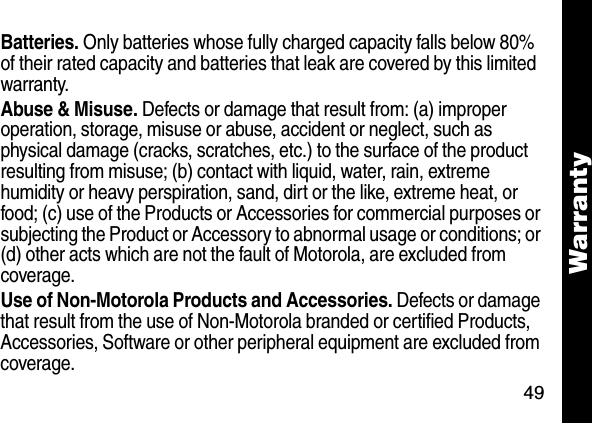 49WarrantyBatteries. Only batteries whose fully charged capacity falls below 80% of their rated capacity and batteries that leak are covered by this limited warranty.Abuse &amp; Misuse. Defects or damage that result from: (a) improper operation, storage, misuse or abuse, accident or neglect, such as physical damage (cracks, scratches, etc.) to the surface of the product resulting from misuse; (b) contact with liquid, water, rain, extreme humidity or heavy perspiration, sand, dirt or the like, extreme heat, or food; (c) use of the Products or Accessories for commercial purposes or subjecting the Product or Accessory to abnormal usage or conditions; or (d) other acts which are not the fault of Motorola, are excluded from coverage.Use of Non-Motorola Products and Accessories. Defects or damage that result from the use of Non-Motorola branded or certified Products, Accessories, Software or other peripheral equipment are excluded from coverage. 