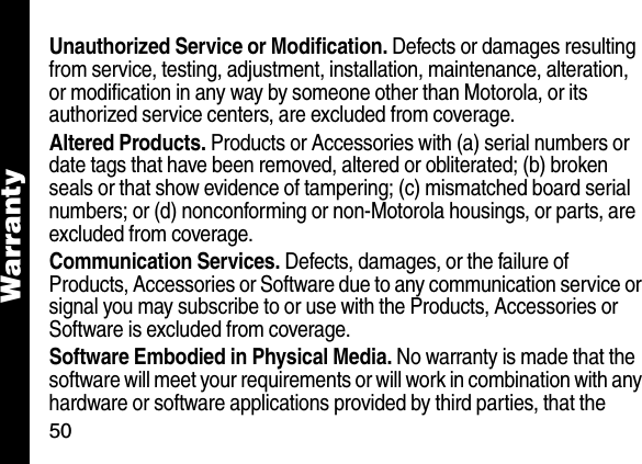 50WarrantyUnauthorized Service or Modification. Defects or damages resulting from service, testing, adjustment, installation, maintenance, alteration, or modification in any way by someone other than Motorola, or its authorized service centers, are excluded from coverage. Altered Products. Products or Accessories with (a) serial numbers or date tags that have been removed, altered or obliterated; (b) broken seals or that show evidence of tampering; (c) mismatched board serial numbers; or (d) nonconforming or non-Motorola housings, or parts, are excluded from coverage.Communication Services. Defects, damages, or the failure of Products, Accessories or Software due to any communication service or signal you may subscribe to or use with the Products, Accessories or Software is excluded from coverage.Software Embodied in Physical Media. No warranty is made that the software will meet your requirements or will work in combination with any hardware or software applications provided by third parties, that the 
