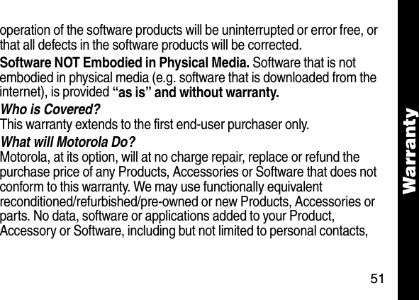51Warrantyoperation of the software products will be uninterrupted or error free, or that all defects in the software products will be corrected. Software NOT Embodied in Physical Media. Software that is not embodied in physical media (e.g. software that is downloaded from the internet), is provided &ldquo;as is&rdquo; and without warranty.Who is Covered?This warranty extends to the first end-user purchaser only.What will Motorola Do?Motorola, at its option, will at no charge repair, replace or refund the purchase price of any Products, Accessories or Software that does not conform to this warranty. We may use functionally equivalent reconditioned/refurbished/pre-owned or new Products, Accessories or parts. No data, software or applications added to your Product, Accessory or Software, including but not limited to personal contacts, 