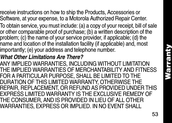 53Warrantyreceive instructions on how to ship the Products, Accessories or Software, at your expense, to a Motorola Authorized Repair Center. To obtain service, you must include: (a) a copy of your receipt, bill of sale or other comparable proof of purchase; (b) a written description of the problem; (c) the name of your service provider, if applicable; (d) the name and location of the installation facility (if applicable) and, most importantly; (e) your address and telephone number. What Other Limitations Are There? ANY IMPLIED WARRANTIES, INCLUDING WITHOUT LIMITATION THE IMPLIED WARRANTIES OF MERCHANTABILITY AND FITNESS FOR A PARTICULAR PURPOSE, SHALL BE LIMITED TO THE DURATION OF THIS LIMITED WARRANTY, OTHERWISE THE REPAIR, REPLACEMENT, OR REFUND AS PROVIDED UNDER THIS EXPRESS LIMITED WARRANTY IS THE EXCLUSIVE REMEDY OF THE CONSUMER, AND IS PROVIDED IN LIEU OF ALL OTHER WARRANTIES, EXPRESS OR IMPLIED. IN NO EVENT SHALL 