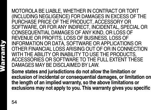 54WarrantyMOTOROLA BE LIABLE, WHETHER IN CONTRACT OR TORT (INCLUDING NEGLIGENCE) FOR DAMAGES IN EXCESS OF THE PURCHASE PRICE OF THE PRODUCT, ACCESSORY OR SOFTWARE, OR FOR ANY INDIRECT, INCIDENTAL, SPECIAL OR CONSEQUENTIAL DAMAGES OF ANY KIND, OR LOSS OF REVENUE OR PROFITS, LOSS OF BUSINESS, LOSS OF INFORMATION OR DATA, SOFTWARE OR APPLICATIONS OR OTHER FINANCIAL LOSS ARISING OUT OF OR IN CONNECTION WITH THE ABILITY OR INABILITY TO USE THE PRODUCTS, ACCESSORIES OR SOFTWARE TO THE FULL EXTENT THESE DAMAGES MAY BE DISCLAIMED BY LAW.Some states and jurisdictions do not allow the limitation or exclusion of incidental or consequential damages, or limitation on the length of an implied warranty, so the above limitations or exclusions may not apply to you. This warranty gives you specific 