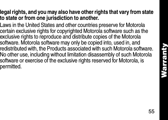 55Warrantylegal rights, and you may also have other rights that vary from state to state or from one jurisdiction to another.Laws in the United States and other countries preserve for Motorola certain exclusive rights for copyrighted Motorola software such as the exclusive rights to reproduce and distribute copies of the Motorola software. Motorola software may only be copied into, used in, and redistributed with, the Products associated with such Motorola software. No other use, including without limitation disassembly of such Motorola software or exercise of the exclusive rights reserved for Motorola, is permitted.