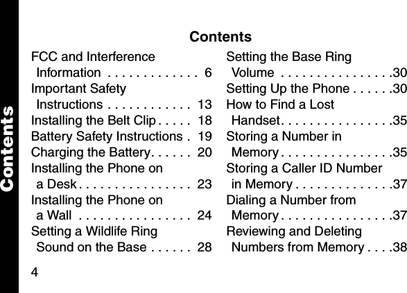 4ContentsFCC and Interference Information  . . . . . . . . . . . . .  6Important Safety Instructions . . . . . . . . . . . .  13Installing the Belt Clip . . . . .  18Battery Safety Instructions .  19Charging the Battery. . . . . .  20Installing the Phone on a Desk . . . . . . . . . . . . . . . .  23Installing the Phone on a Wall  . . . . . . . . . . . . . . . .  24Setting a Wildlife Ring Sound on the Base . . . . . .  28Setting the Base Ring Volume  . . . . . . . . . . . . . . . .30Setting Up the Phone . . . . . .30How to Find a Lost Handset. . . . . . . . . . . . . . . .35Storing a Number in Memory . . . . . . . . . . . . . . . .35Storing a Caller ID Number in Memory . . . . . . . . . . . . . .37Dialing a Number from Memory . . . . . . . . . . . . . . . .37Reviewing and Deleting Numbers from Memory . . . .38Contents