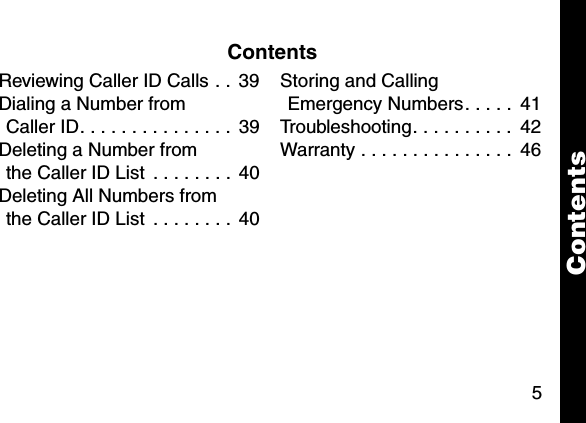 5ContentsReviewing Caller ID Calls . .  39Dialing a Number from Caller ID. . . . . . . . . . . . . . .  39Deleting a Number from the Caller ID List  . . . . . . . .  40Deleting All Numbers from the Caller ID List  . . . . . . . .  40Storing and Calling Emergency Numbers. . . . .  41Troubleshooting. . . . . . . . . .  42Warranty . . . . . . . . . . . . . . .  46Contents