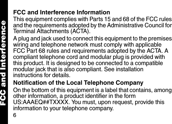 6FCC and Interference InformationThis equipment complies with Parts 15 and 68 of the FCC rules and the requirements adopted by the Administrative Council for Terminal Attachments (ACTA). A plug and jack used to connect this equipment to the premises wiring and telephone network must comply with applicable FCC Part 68 rules and requirements adopted by the ACTA. A compliant telephone cord and modular plug is provided with this product. It is designed to be connected to a compatible modular jack that is also compliant. See installation instructions for details. Notification of the Local Telephone CompanyOn the bottom of this equipment is a label that contains, among other information, a product identifier in the form US:AAAEQ##TXXXX. You must, upon request, provide this information to your telephone company.FCC and Interference