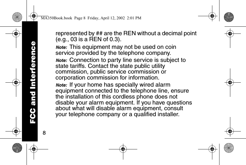 8represented by ## are the REN without a decimal point (e.g., 03 is a REN of 0.3). Note:  This equipment may not be used on coin service provided by the telephone company. Note:  Connection to party line service is subject to state tariffs. Contact the state public utility commission, public service commission or corporation commission for information. Note:  If your home has specially wired alarm equipment connected to the telephone line, ensure the installation of this cordless phone does not disable your alarm equipment. If you have questions about what will disable alarm equipment, consult your telephone company or a qualified installer. FCC and InterferenceMA350Book.book  Page 8  Friday, April 12, 2002  2:01 PM