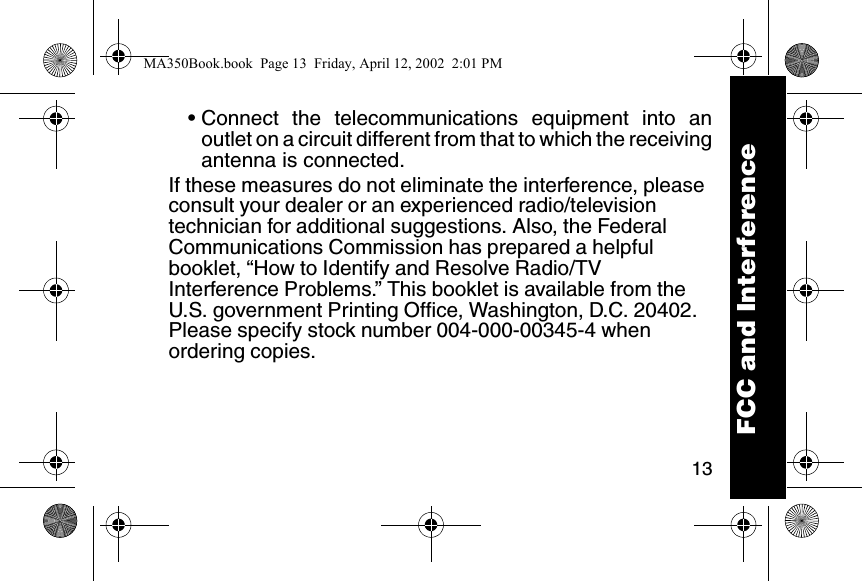 13&bull; Connect the telecommunications equipment into anoutlet on a circuit different from that to which the receivingantenna is connected. If these measures do not eliminate the interference, please consult your dealer or an experienced radio/television technician for additional suggestions. Also, the Federal Communications Commission has prepared a helpful booklet, &ldquo;How to Identify and Resolve Radio/TV Interference Problems.&rdquo; This booklet is available from the U.S. government Printing Office, Washington, D.C. 20402. Please specify stock number 004-000-00345-4 when ordering copies. FCC and InterferenceMA350Book.book  Page 13  Friday, April 12, 2002  2:01 PM