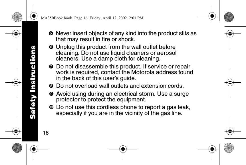 16➎Never insert objects of any kind into the product slits as that may result in fire or shock. ➏Unplug this product from the wall outlet before cleaning. Do not use liquid cleaners or aerosol cleaners. Use a damp cloth for cleaning. ➐Do not disassemble this product. If service or repair work is required, contact the Motorola address found in the back of this user&rsquo;s guide. ➑Do not overload wall outlets and extension cords. ➒Avoid using during an electrical storm. Use a surge protector to protect the equipment. ➓Do not use this cordless phone to report a gas leak, especially if you are in the vicinity of the gas line.Safety InstructionsMA350Book.book  Page 16  Friday, April 12, 2002  2:01 PM