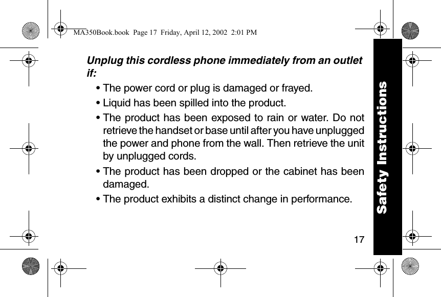 17Unplug this cordless phone immediately from an outlet if:&bull; The power cord or plug is damaged or frayed. &bull; Liquid has been spilled into the product. &bull; The product has been exposed to rain or water. Do notretrieve the handset or base until after you have unpluggedthe power and phone from the wall. Then retrieve the unitby unplugged cords. &bull; The product has been dropped or the cabinet has beendamaged. &bull; The product exhibits a distinct change in performance. Safety InstructionsMA350Book.book  Page 17  Friday, April 12, 2002  2:01 PM