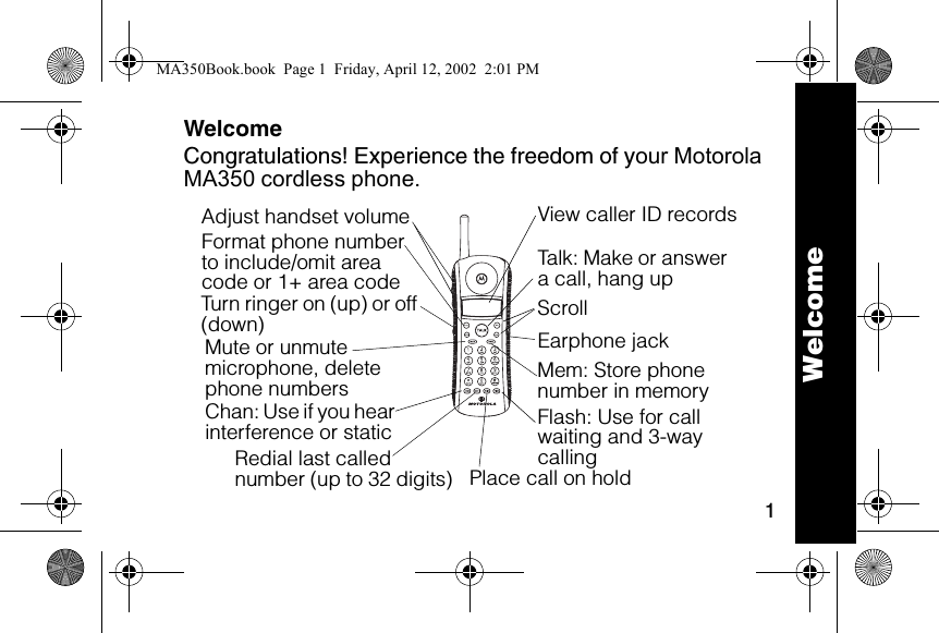 1WelcomeCongratulations! Experience the freedom of your Motorola MA350 cordless phone.6lmn020124-OTalk: Make or answer a call, hang upEarphone jack Flash: Use for call waiting and 3-way callingTurn ringer on (up) or off (down)Adjust handset volumeChan: Use if you hear  interference or staticFormat phone number to include/omit area code or 1+ area codeRedial last called number (up to 32 digits)Mute or unmute microphone, delete phone numbers Place call on holdScrollMem: Store phone number in memoryView caller ID recordsWelcomeMA350Book.book  Page 1  Friday, April 12, 2002  2:01 PM