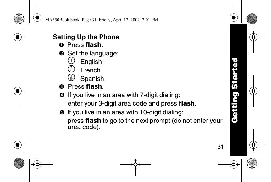 31Setting Up the Phone➊Press flash. ➋Set the language:\English]French^Spanish➌Press flash. ➍If you live in an area with 7-digit dialing:enter your 3-digit area code and press flash.➎If you live in an area with 10-digit dialing:press flash to go to the next prompt (do not enter your area code).Getting StartedMA350Book.book  Page 31  Friday, April 12, 2002  2:01 PM