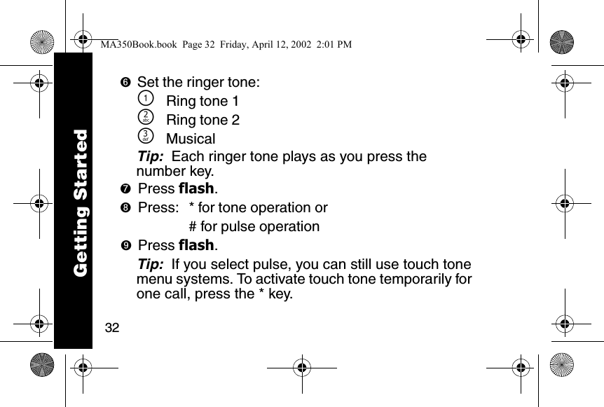 32➏Set the ringer tone:\Ring tone 1]Ring tone 2^MusicalTip:  Each ringer tone plays as you press the number key.➐Press flash. ➑Press: * for tone operation or# for pulse operation➒Press flash. Tip:  If you select pulse, you can still use touch tone menu systems. To activate touch tone temporarily for one call, press the * key.Getting StartedMA350Book.book  Page 32  Friday, April 12, 2002  2:01 PM