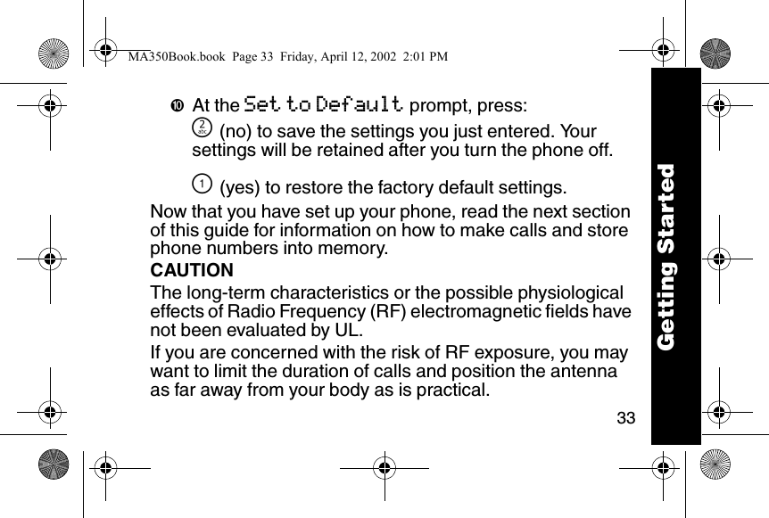 33➓At the Set to Default prompt, press:] (no) to save the settings you just entered. Your settings will be retained after you turn the phone off.\ (yes) to restore the factory default settings.Now that you have set up your phone, read the next section of this guide for information on how to make calls and store phone numbers into memory.CAUTIONThe long-term characteristics or the possible physiological effects of Radio Frequency (RF) electromagnetic fields have not been evaluated by UL.If you are concerned with the risk of RF exposure, you may want to limit the duration of calls and position the antenna as far away from your body as is practical.Getting StartedMA350Book.book  Page 33  Friday, April 12, 2002  2:01 PM